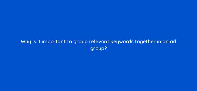 why is it important to group relevant keywords together in an ad group 164620