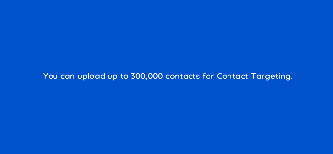 you can upload up to 300000 contacts for contact targeting 163235