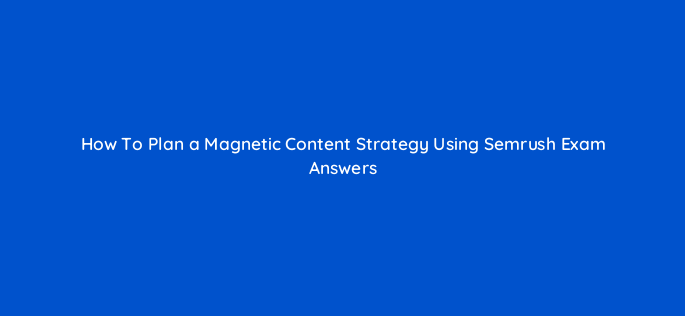 how to plan a magnetic content strategy using semrush exam answers 162866