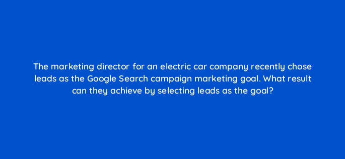 the marketing director for an electric car company recently chose leads as the google search campaign marketing goal what result can they achieve by selecting leads as the goal 166090